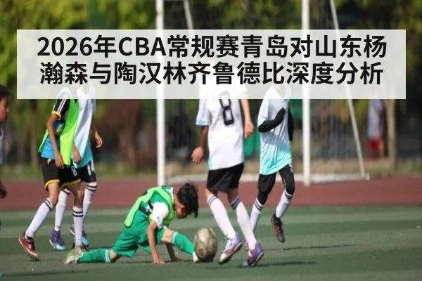 2026年CBA常规赛青岛对山东杨瀚森与陶汉林齐鲁德比深度分析(kaiyun)